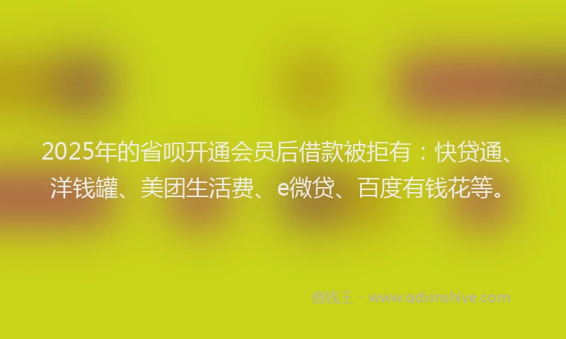 2025年的省呗开通会员后借款被拒有：快贷通、洋钱罐、美团生活费、e微贷、百度有钱花等。