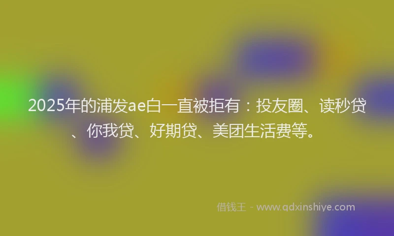 2025年的浦发ae白一直被拒有：投友圈、读秒贷、你我贷、好期贷、美团生活费等。
