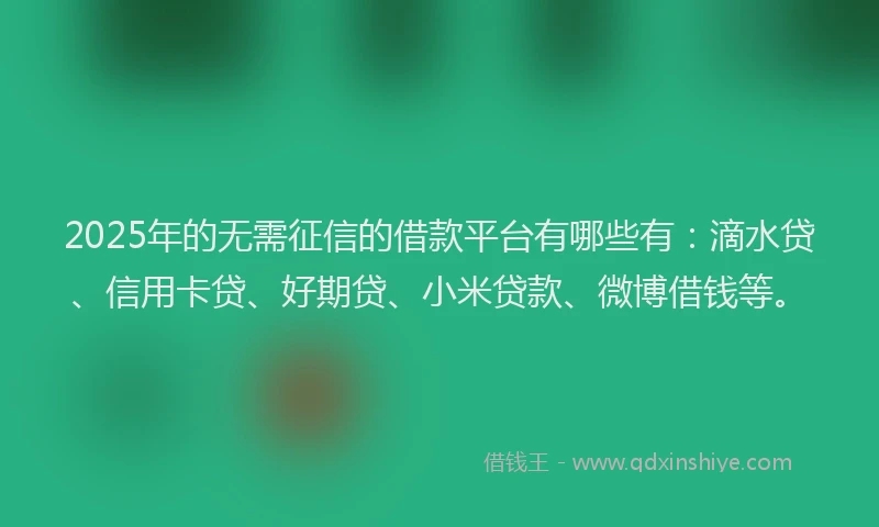 2025年的无需征信的借款平台有哪些有：滴水贷、信用卡贷、好期贷、小米贷款、微博借钱等。