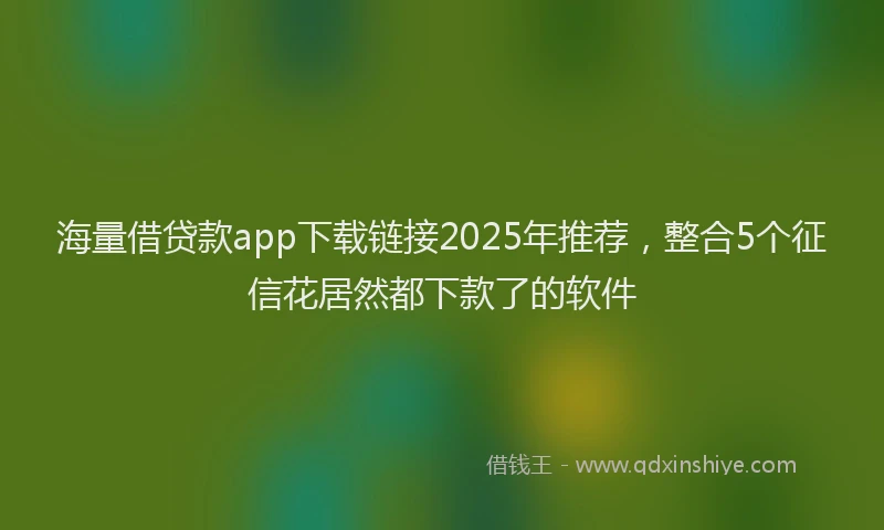 海量借贷款app下载链接2025年推荐，整合5个征信花居然都下款了的软件