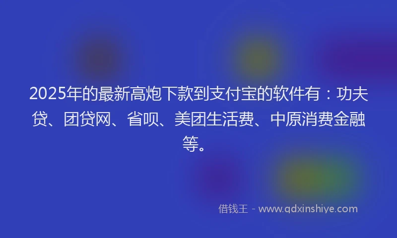 2025年的最新高炮下款到支付宝的软件有：功夫贷、团贷网、省呗、美团生活费、中原消费金融等。