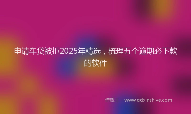 申请车贷被拒2025年精选，梳理五个逾期必下款的软件