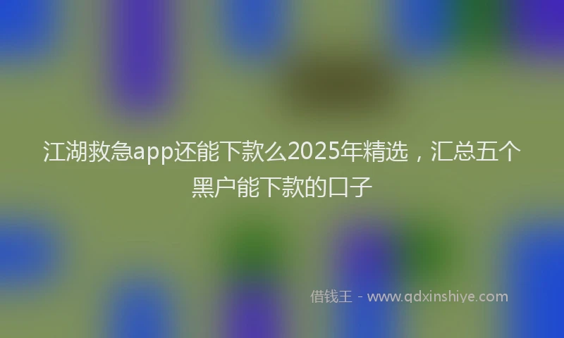 江湖救急app还能下款么2025年精选，汇总五个黑户能下款的口子