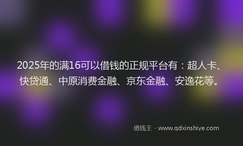 2025年的满16可以借钱的正规平台有：超人卡、快贷通、中原消费金融、京东金融、安逸花等。