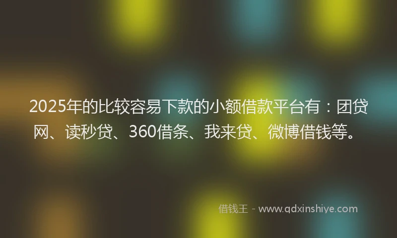 2025年的比较容易下款的小额借款平台有：团贷网、读秒贷、360借条、我来贷、微博借钱等。