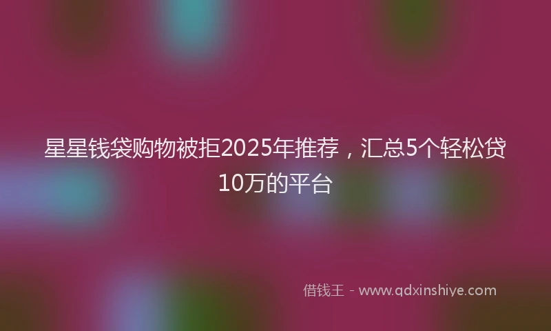 星星钱袋购物被拒2025年推荐，汇总5个轻松贷10万的平台