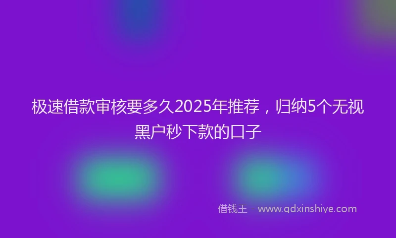 极速借款审核要多久2025年推荐，归纳5个无视黑户秒下款的口子