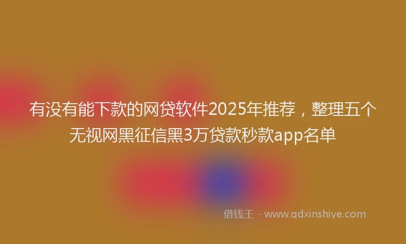 有没有能下款的网贷软件2025年推荐，整理五个无视网黑征信黑3万贷款秒款app名单