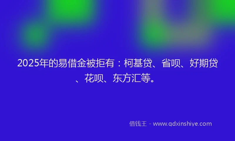 2025年的易借金被拒有：柯基贷、省呗、好期贷、花呗、东方汇等。
