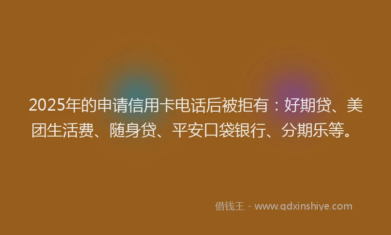 2025年的申请信用卡电话后被拒有：好期贷、美团生活费、随身贷、平安口袋银行、分期乐等。
