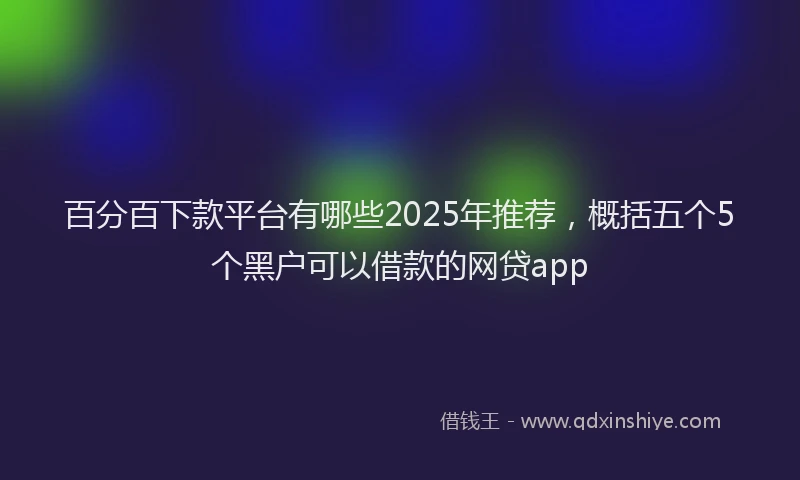 百分百下款平台有哪些2025年推荐，概括五个5个黑户可以借款的网贷app