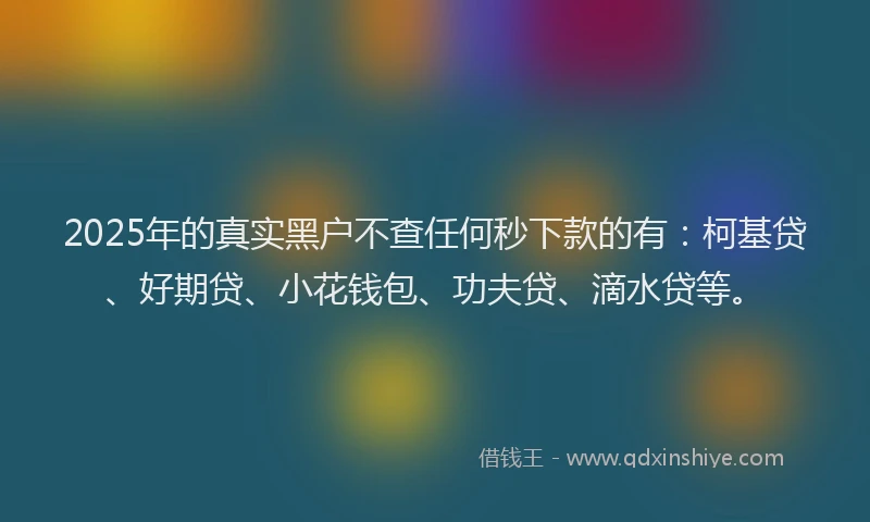2025年的真实黑户不查任何秒下款的有：柯基贷、好期贷、小花钱包、功夫贷、滴水贷等。