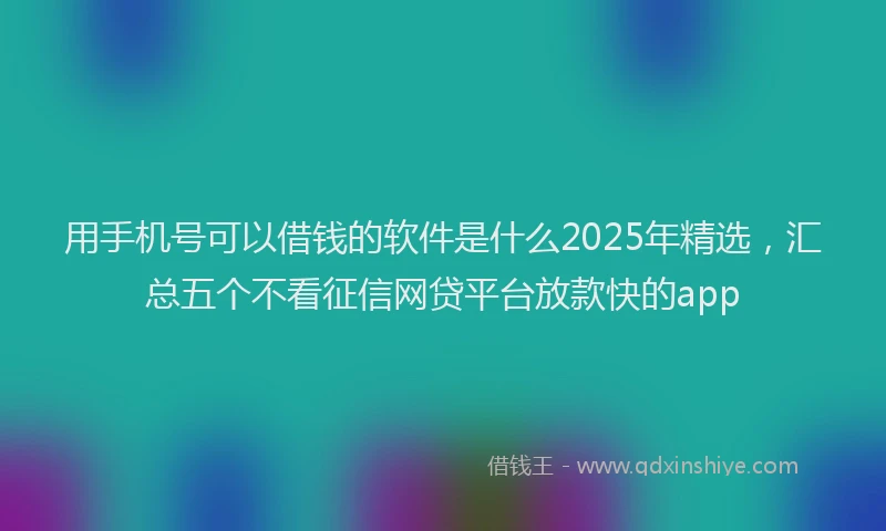 用手机号可以借钱的软件是什么2025年精选，汇总五个不看征信网贷平台放款快的app