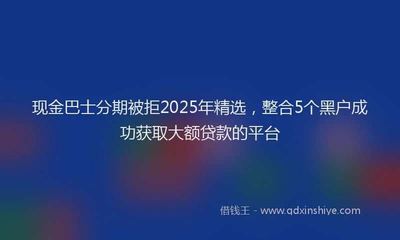 现金巴士分期被拒2025年精选，整合5个黑户成功获取大额贷款的平台