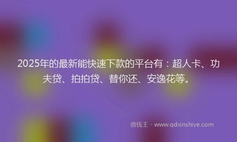 2025年的最新能快速下款的平台有：超人卡、功夫贷、拍拍贷、替你还、安逸花等。
