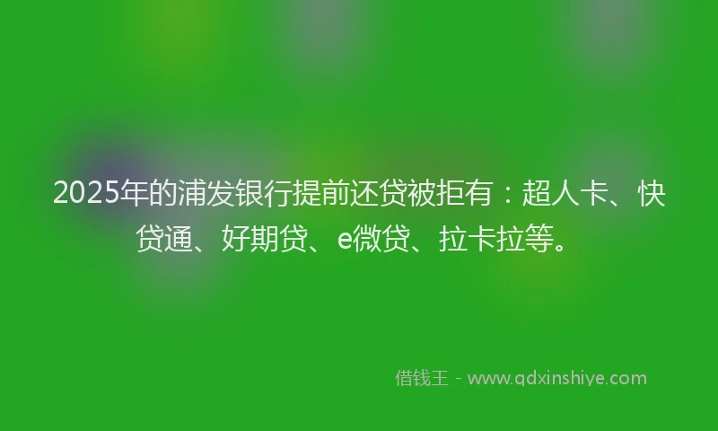 2025年的浦发银行提前还贷被拒有：超人卡、快贷通、好期贷、e微贷、拉卡拉等。