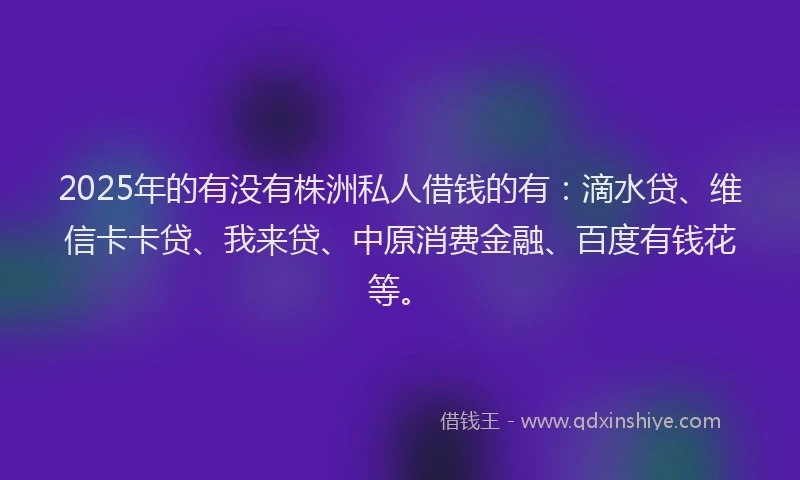 2025年的有没有株洲私人借钱的有：滴水贷、维信卡卡贷、我来贷、中原消费金融、百度有钱花等。