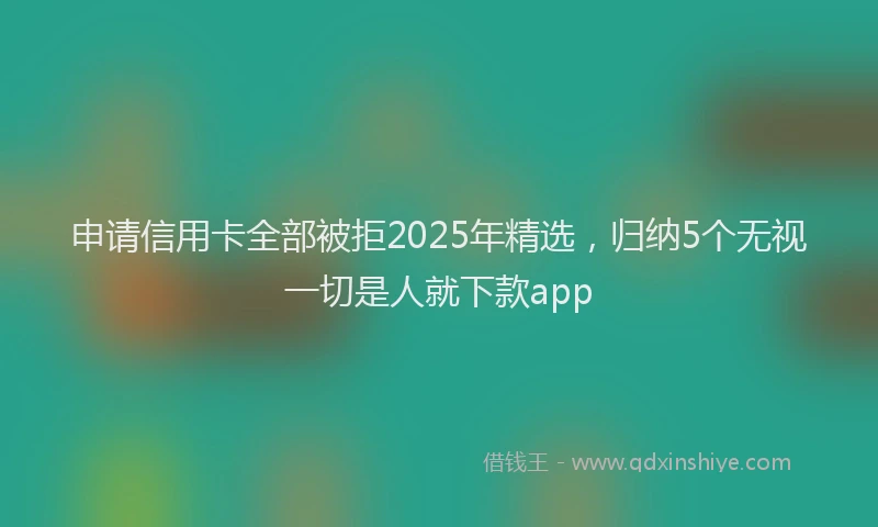 申请信用卡全部被拒2025年精选，归纳5个无视一切是人就下款app