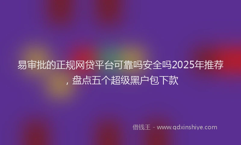 易审批的正规网贷平台可靠吗安全吗2025年推荐，盘点五个超级黑户包下款