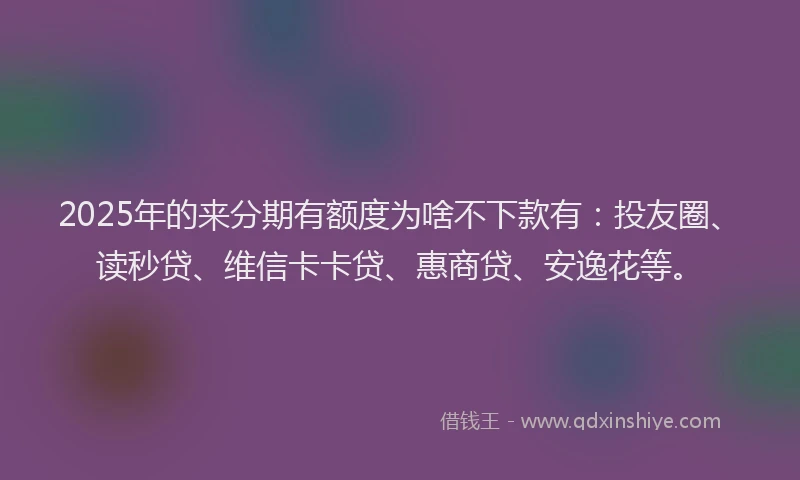 2025年的来分期有额度为啥不下款有：投友圈、读秒贷、维信卡卡贷、惠商贷、安逸花等。