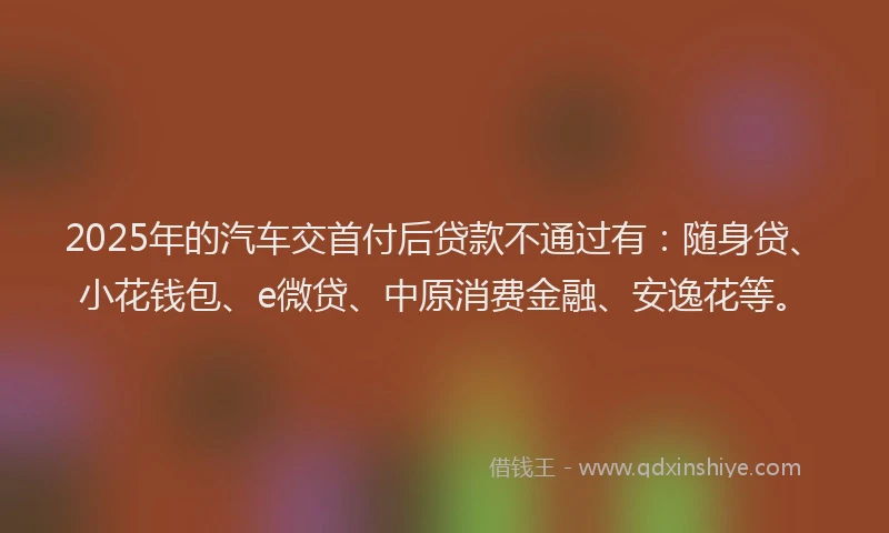 2025年的汽车交首付后贷款不通过有：随身贷、小花钱包、e微贷、中原消费金融、安逸花等。