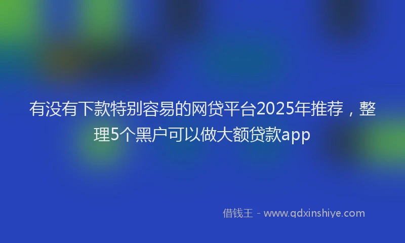 有没有下款特别容易的网贷平台2025年推荐，整理5个黑户可以做大额贷款app