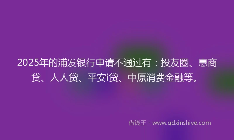 2025年的浦发银行申请不通过有：投友圈、惠商贷、人人贷、平安i贷、中原消费金融等。