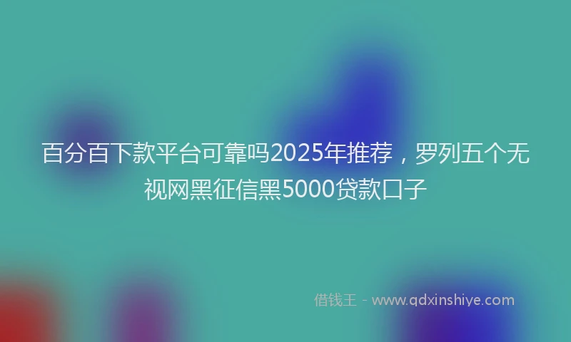 百分百下款平台可靠吗2025年推荐，罗列五个无视网黑征信黑5000贷款口子