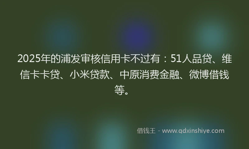 2025年的浦发审核信用卡不过有：51人品贷、维信卡卡贷、小米贷款、中原消费金融、微博借钱等。