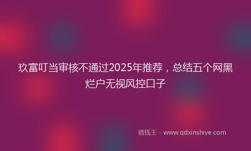 玖富叮当审核不通过2025年推荐，总结五个网黑烂户无视风控口子
