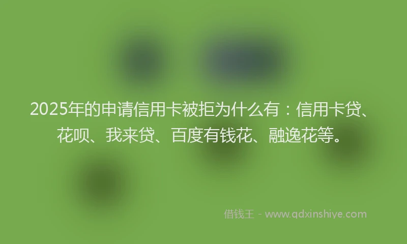 2025年的申请信用卡被拒为什么有：信用卡贷、花呗、我来贷、百度有钱花、融逸花等。