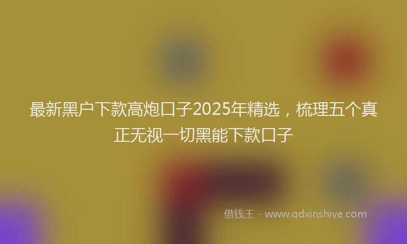 最新黑户下款高炮口子2025年精选，梳理五个真正无视一切黑能下款口子