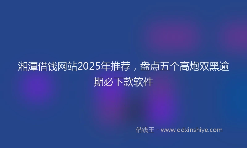 湘潭借钱网站2025年推荐，盘点五个高炮双黑逾期必下款软件