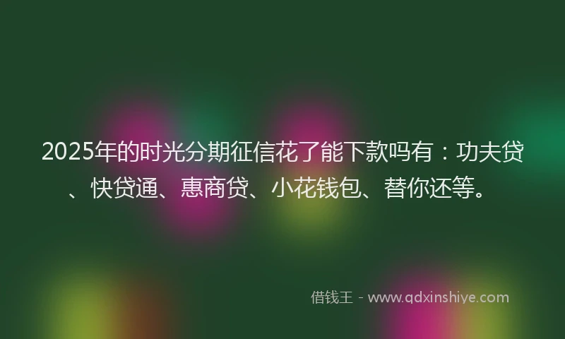 2025年的时光分期征信花了能下款吗有：功夫贷、快贷通、惠商贷、小花钱包、替你还等。
