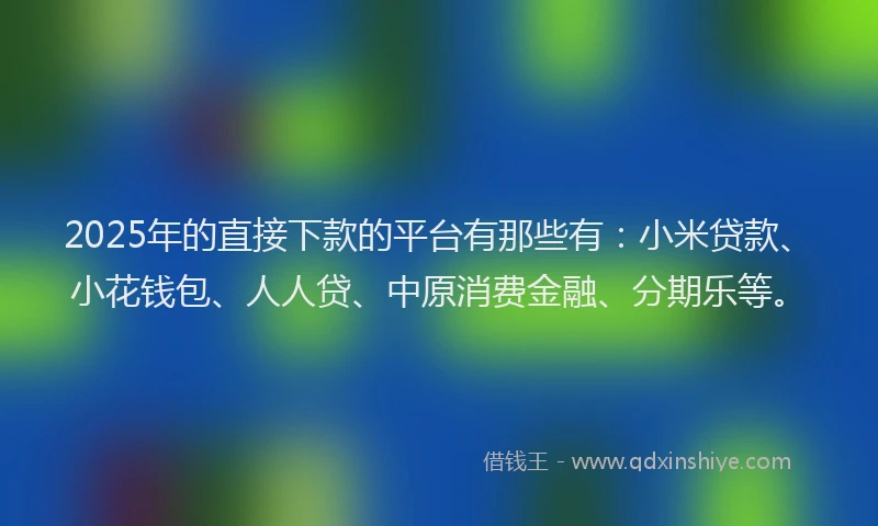 2025年的直接下款的平台有那些有：小米贷款、小花钱包、人人贷、中原消费金融、分期乐等。
