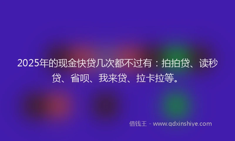 2025年的现金快贷几次都不过有：拍拍贷、读秒贷、省呗、我来贷、拉卡拉等。