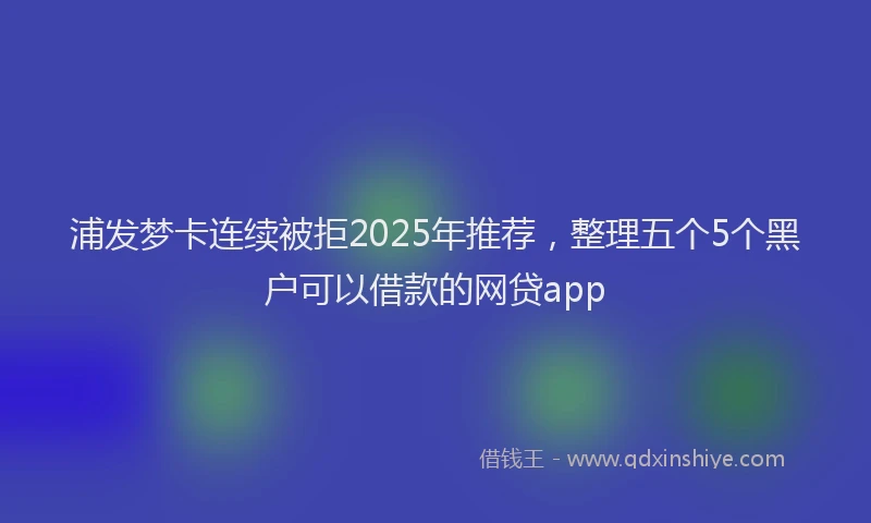 浦发梦卡连续被拒2025年推荐，整理五个5个黑户可以借款的网贷app