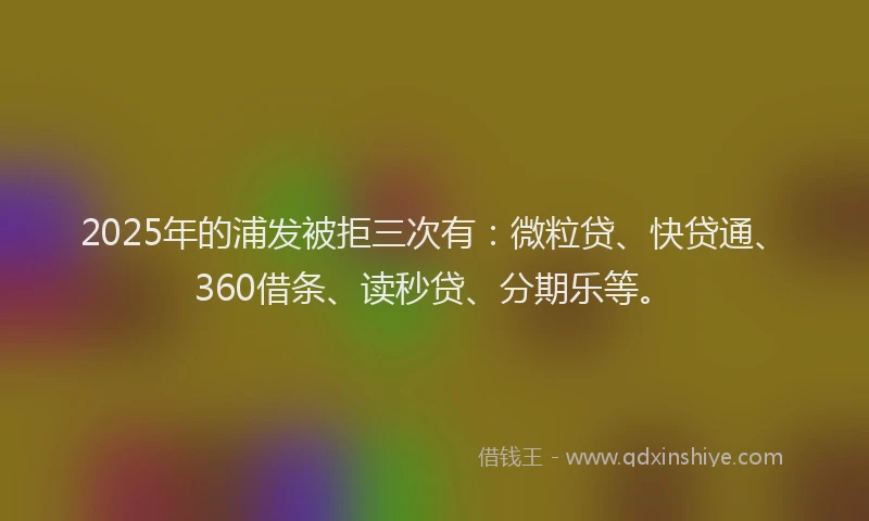 2025年的浦发被拒三次有：微粒贷、快贷通、360借条、读秒贷、分期乐等。
