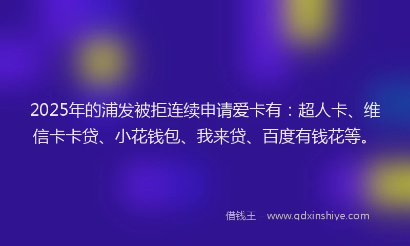 2025年的浦发被拒连续申请爱卡有：超人卡、维信卡卡贷、小花钱包、我来贷、百度有钱花等。