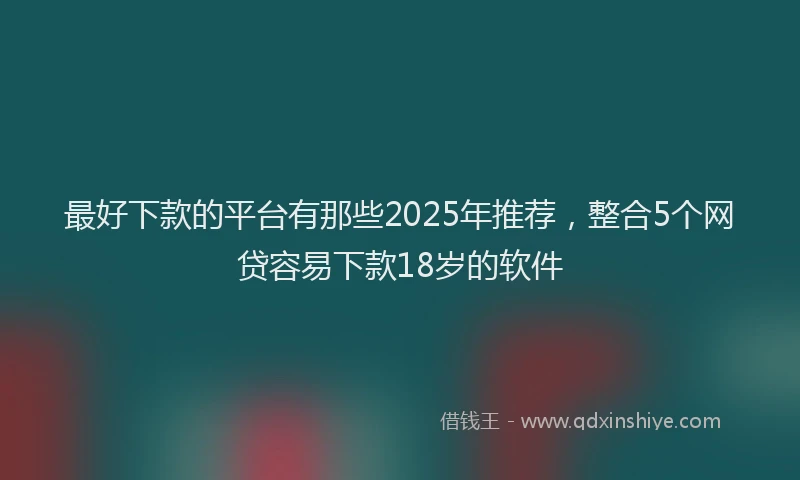 最好下款的平台有那些2025年推荐，整合5个网贷容易下款18岁的软件