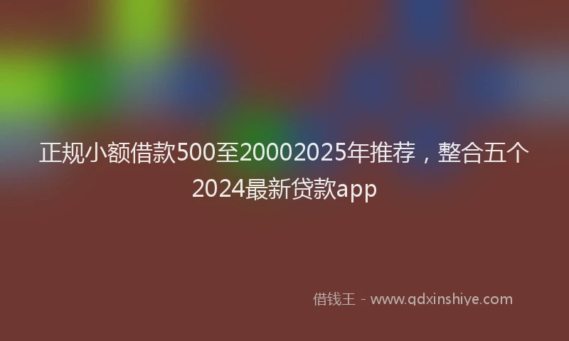 正规小额借款500至20002025年推荐，整合五个2024最新贷款app