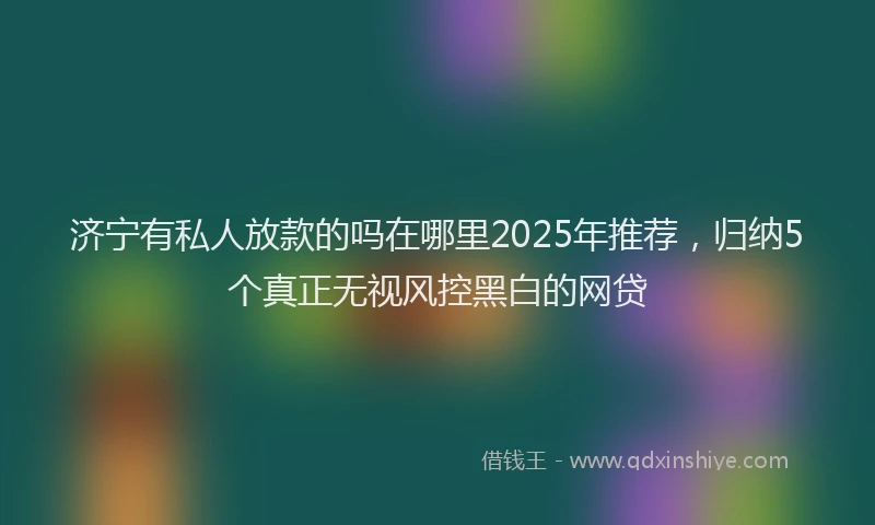济宁有私人放款的吗在哪里2025年推荐，归纳5个真正无视风控黑白的网贷