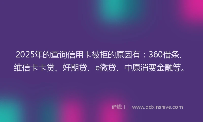 2025年的查询信用卡被拒的原因有：360借条、维信卡卡贷、好期贷、e微贷、中原消费金融等。