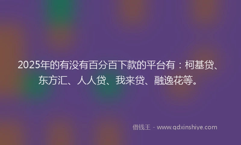 2025年的有没有百分百下款的平台有：柯基贷、东方汇、人人贷、我来贷、融逸花等。