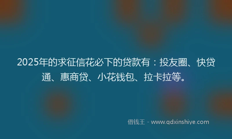 2025年的求征信花必下的贷款有：投友圈、快贷通、惠商贷、小花钱包、拉卡拉等。