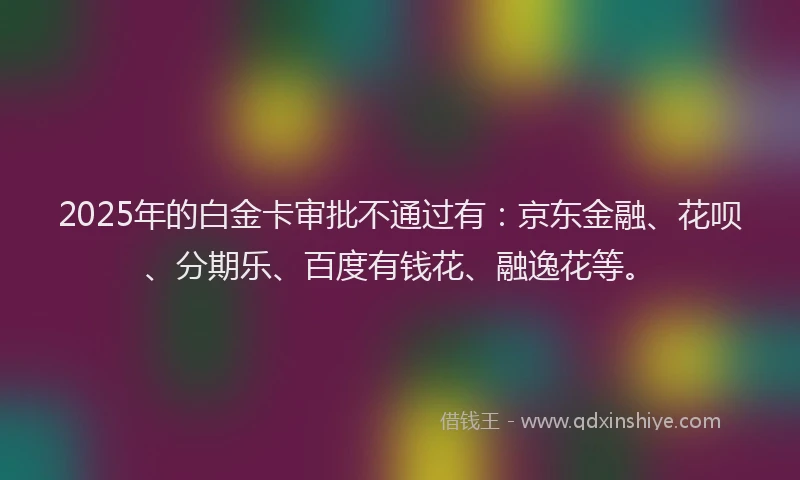 2025年的白金卡审批不通过有：京东金融、花呗、分期乐、百度有钱花、融逸花等。