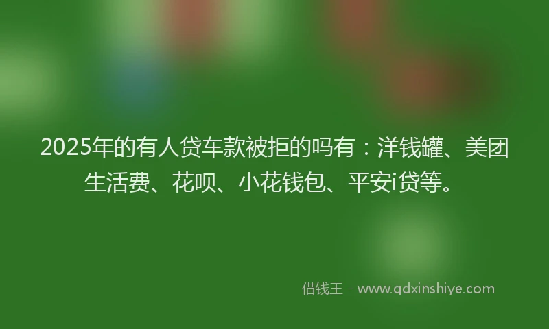 2025年的有人贷车款被拒的吗有：洋钱罐、美团生活费、花呗、小花钱包、平安i贷等。