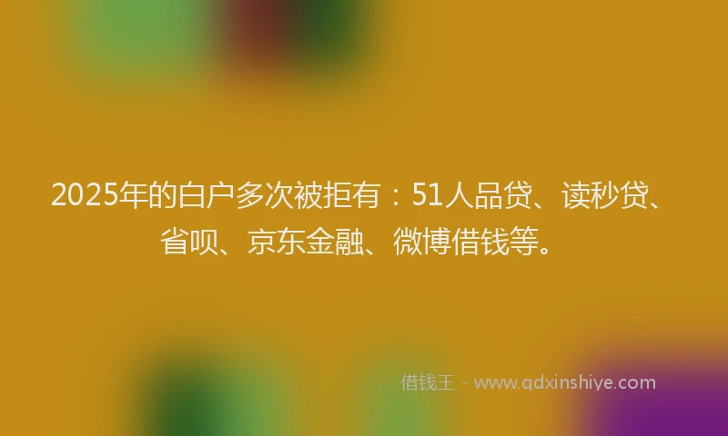 2025年的白户多次被拒有：51人品贷、读秒贷、省呗、京东金融、微博借钱等。