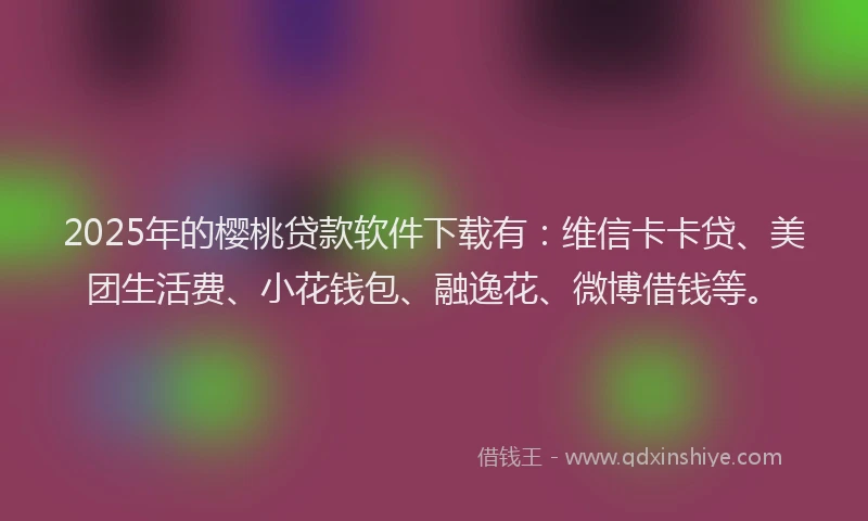 2025年的樱桃贷款软件下载有：维信卡卡贷、美团生活费、小花钱包、融逸花、微博借钱等。