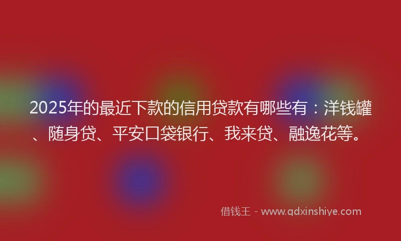 2025年的最近下款的信用贷款有哪些有：洋钱罐、随身贷、平安口袋银行、我来贷、融逸花等。